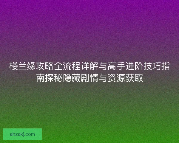 楼兰缘攻略全流程详解与高手进阶技巧指南探秘隐藏剧情与资源获取