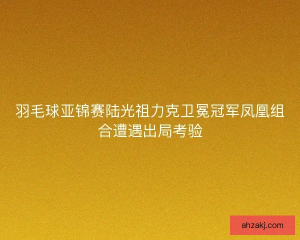 羽毛球亚锦赛陆光祖力克卫冕冠军凤凰组合遭遇出局考验