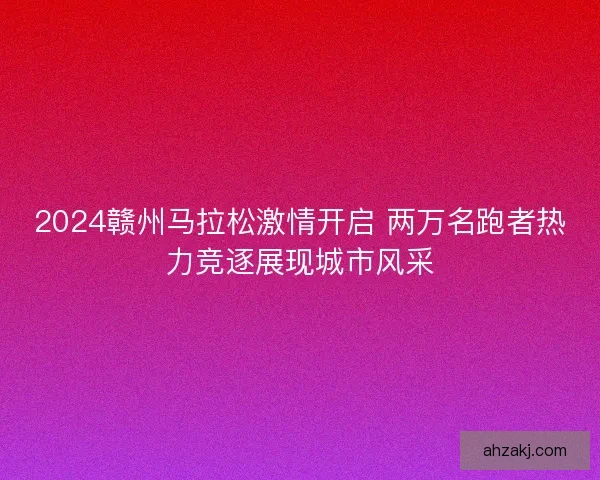 2024赣州马拉松激情开启 两万名跑者热力竞逐展现城市风采