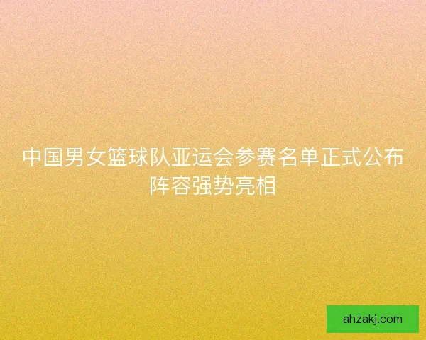 中国男女篮球队亚运会参赛名单正式公布阵容强势亮相