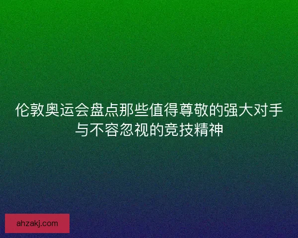伦敦奥运会盘点那些值得尊敬的强大对手与不容忽视的竞技精神