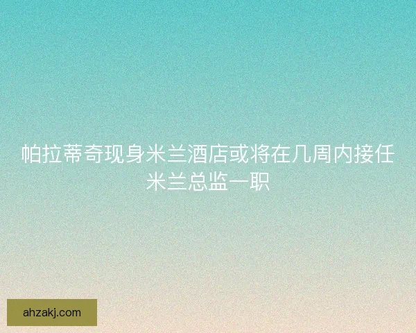 帕拉蒂奇现身米兰酒店或将在几周内接任米兰总监一职