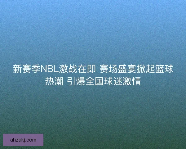 新赛季NBL激战在即 赛场盛宴掀起篮球热潮 引爆全国球迷激情