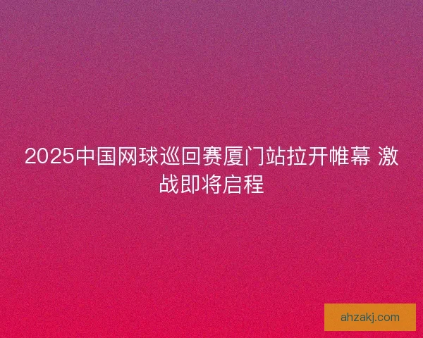 2025中国网球巡回赛厦门站拉开帷幕 激战即将启程
