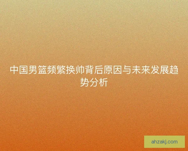 中国男篮频繁换帅背后原因与未来发展趋势分析