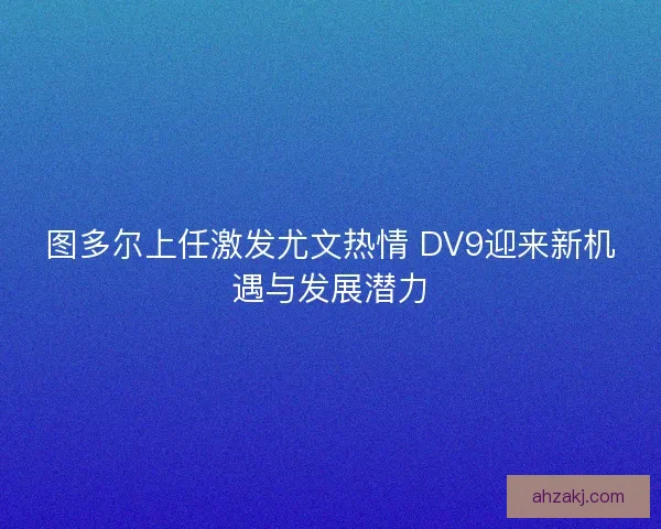 图多尔上任激发尤文热情 DV9迎来新机遇与发展潜力