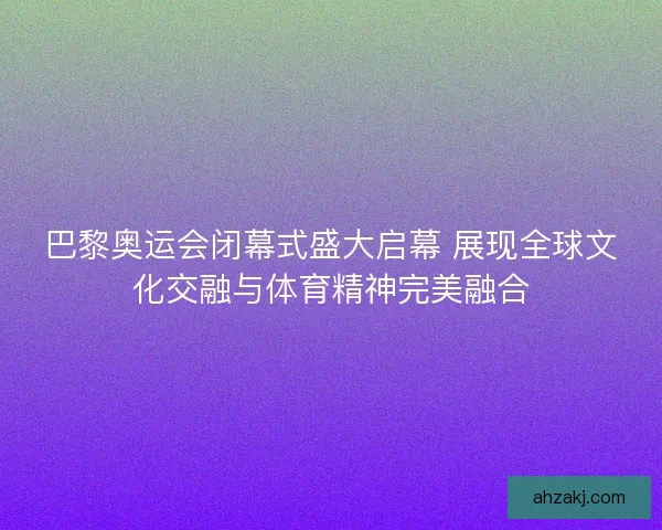 巴黎奥运会闭幕式盛大启幕 展现全球文化交融与体育精神完美融合