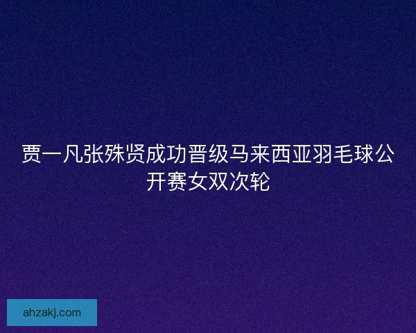 贾一凡张殊贤成功晋级马来西亚羽毛球公开赛女双次轮