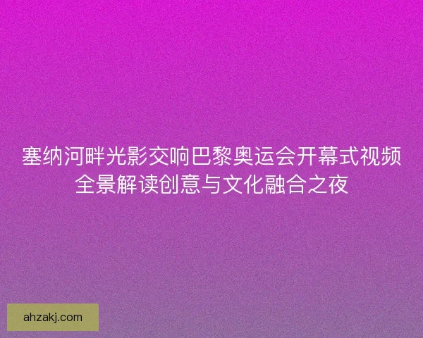 塞纳河畔光影交响巴黎奥运会开幕式视频全景解读创意与文化融合之夜 塞纳河畔光影交响巴黎奥运会开幕式视频全景解读创意与文化融合之夜