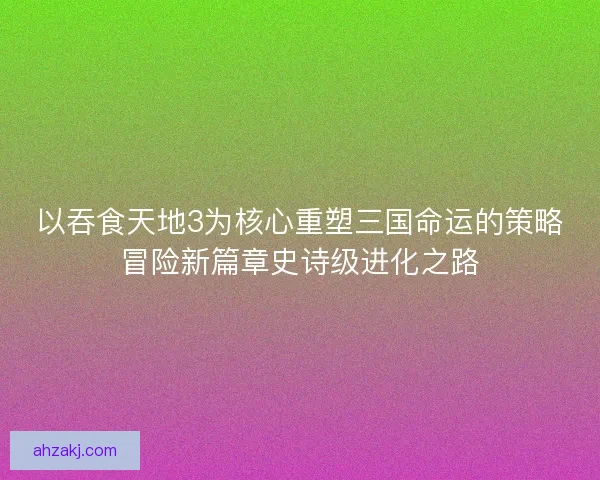 以吞食天地3为核心重塑三国命运的策略冒险新篇章史诗级进化之路