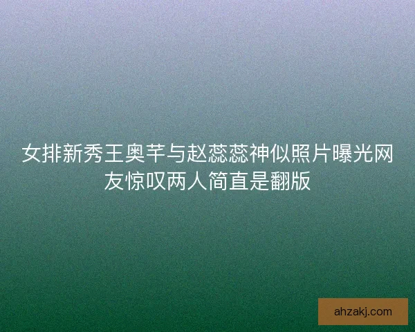 女排新秀王奥芊与赵蕊蕊神似照片曝光网友惊叹两人简直是翻版