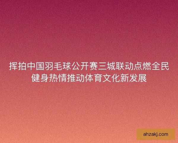 挥拍中国羽毛球公开赛三城联动点燃全民健身热情推动体育文化新发展