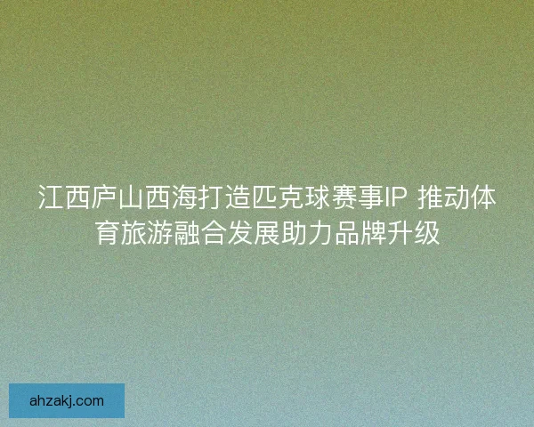 江西庐山西海打造匹克球赛事IP 推动体育旅游融合发展助力品牌升级
