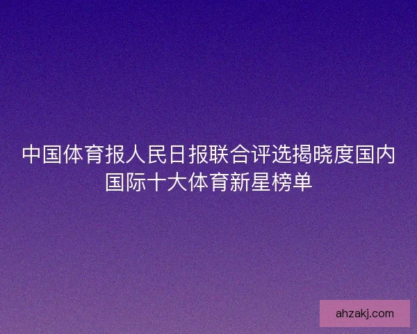 中国体育报人民日报联合评选揭晓度国内国际十大体育新星榜单