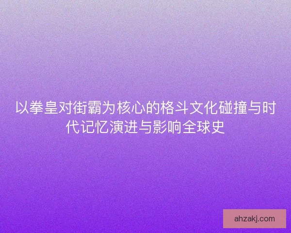 以拳皇对街霸为核心的格斗文化碰撞与时代记忆演进与影响全球史
