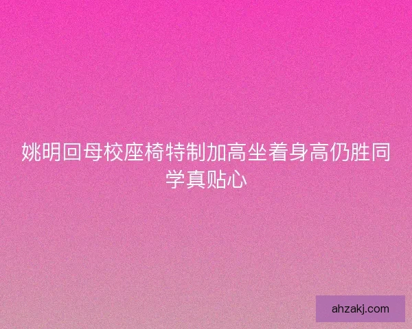 姚明回母校座椅特制加高坐着身高仍胜同学真贴心