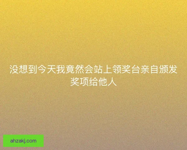没想到今天我竟然会站上领奖台亲自颁发奖项给他人