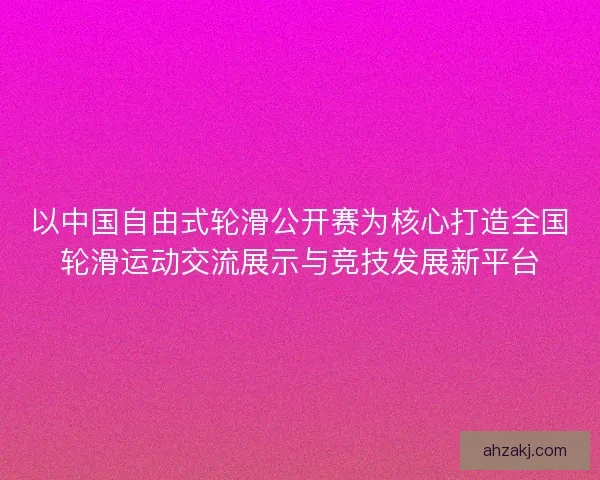 以中国自由式轮滑公开赛为核心打造全国轮滑运动交流展示与竞技发展新平台