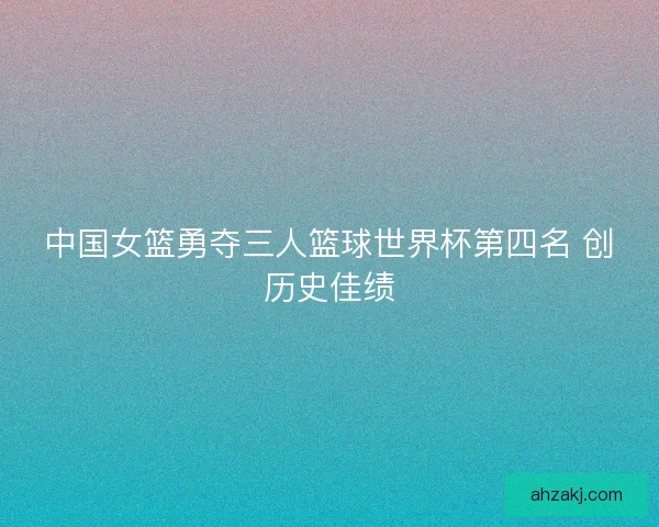 中国女篮勇夺三人篮球世界杯第四名 创历史佳绩