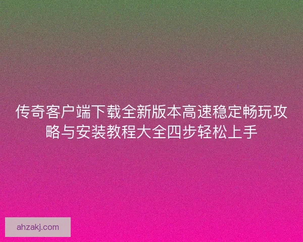 传奇客户端下载全新版本高速稳定畅玩攻略与安装教程大全四步轻松上手