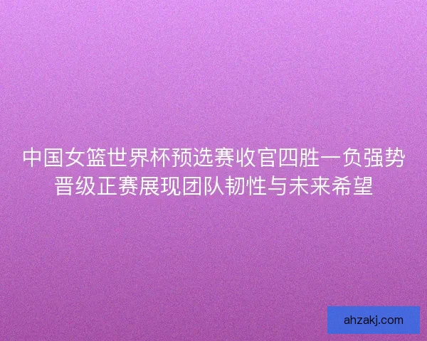 中国女篮世界杯预选赛收官四胜一负强势晋级正赛展现团队韧性与未来希望