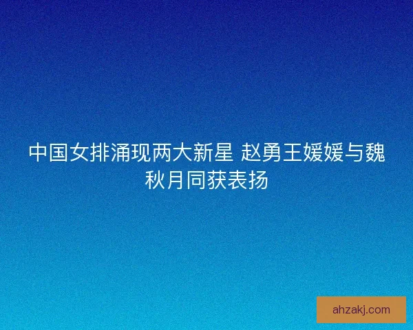中国女排涌现两大新星 赵勇王媛媛与魏秋月同获表扬